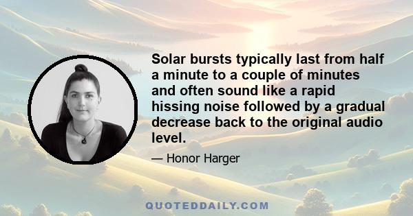 Solar bursts typically last from half a minute to a couple of minutes and often sound like a rapid hissing noise followed by a gradual decrease back to the original audio level.