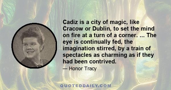 Cadiz is a city of magic, like Cracow or Dublin, to set the mind on fire at a turn of a corner. ... The eye is continually fed, the imagination stirred, by a train of spectacles as charming as if they had been contrived.