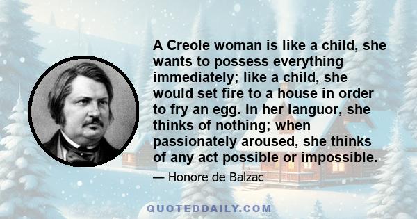 A Creole woman is like a child, she wants to possess everything immediately; like a child, she would set fire to a house in order to fry an egg. In her languor, she thinks of nothing; when passionately aroused, she