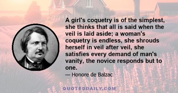 A girl's coquetry is of the simplest, she thinks that all is said when the veil is laid aside; a woman's coquetry is endless, she shrouds herself in veil after veil, she satisfies every demand of man's vanity, the