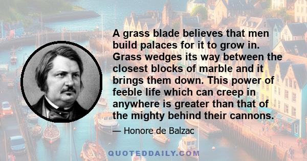 A grass blade believes that men build palaces for it to grow in. Grass wedges its way between the closest blocks of marble and it brings them down. This power of feeble life which can creep in anywhere is greater than