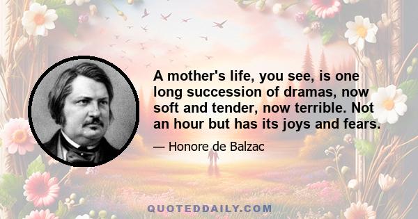 A mother's life, you see, is one long succession of dramas, now soft and tender, now terrible. Not an hour but has its joys and fears.