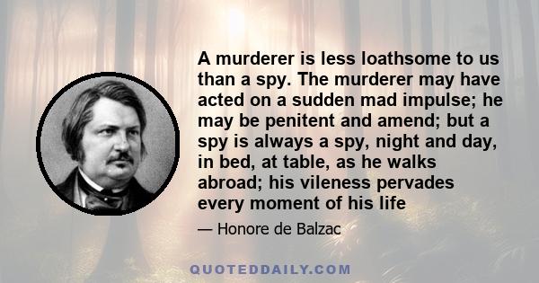 A murderer is less loathsome to us than a spy. The murderer may have acted on a sudden mad impulse; he may be penitent and amend; but a spy is always a spy, night and day, in bed, at table, as he walks abroad; his