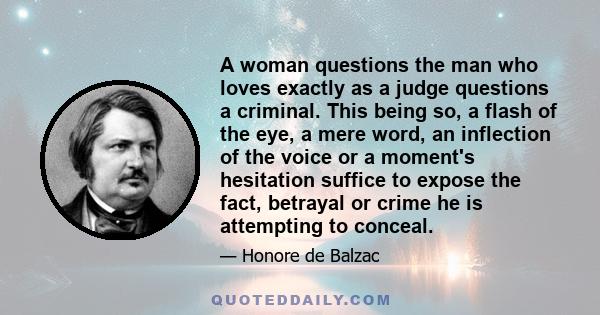 A woman questions the man who loves exactly as a judge questions a criminal. This being so, a flash of the eye, a mere word, an inflection of the voice or a moment's hesitation suffice to expose the fact, betrayal or