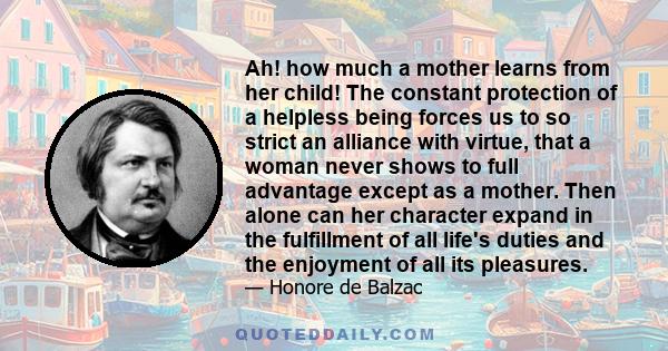 Ah! how much a mother learns from her child! The constant protection of a helpless being forces us to so strict an alliance with virtue, that a woman never shows to full advantage except as a mother. Then alone can her