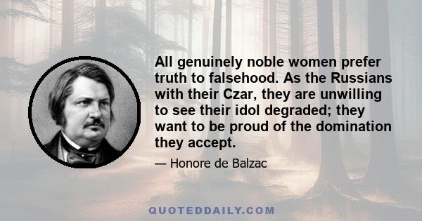 All genuinely noble women prefer truth to falsehood. As the Russians with their Czar, they are unwilling to see their idol degraded; they want to be proud of the domination they accept.