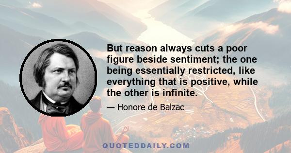 But reason always cuts a poor figure beside sentiment; the one being essentially restricted, like everything that is positive, while the other is infinite.