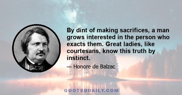 By dint of making sacrifices, a man grows interested in the person who exacts them. Great ladies, like courtesans, know this truth by instinct.