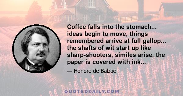 Coffee falls into the stomach... ideas begin to move, things remembered arrive at full gallop... the shafts of wit start up like sharp-shooters, similes arise, the paper is covered with ink...