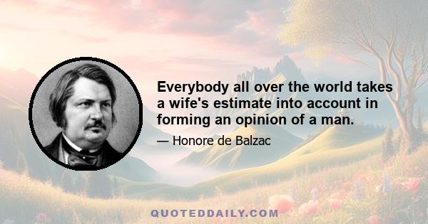 Everybody all over the world takes a wife's estimate into account in forming an opinion of a man.