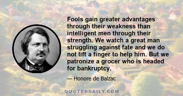 Fools gain greater advantages through their weakness than intelligent men through their strength. We watch a great man struggling against fate and we do not lift a finger to help him. But we patronize a grocer who is