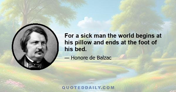 For a sick man the world begins at his pillow and ends at the foot of his bed.