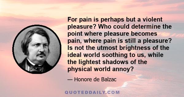 For pain is perhaps but a violent pleasure? Who could determine the point where pleasure becomes pain, where pain is still a pleasure? Is not the utmost brightness of the ideal world soothing to us, while the lightest