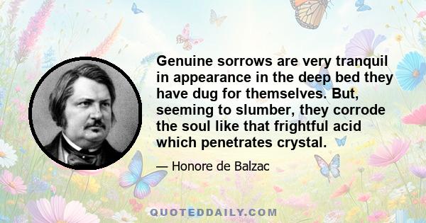 Genuine sorrows are very tranquil in appearance in the deep bed they have dug for themselves. But, seeming to slumber, they corrode the soul like that frightful acid which penetrates crystal.