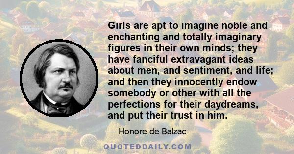 Girls are apt to imagine noble and enchanting and totally imaginary figures in their own minds; they have fanciful extravagant ideas about men, and sentiment, and life; and then they innocently endow somebody or other