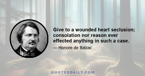 Give to a wounded heart seclusion; consolation nor reason ever effected anything in such a case.