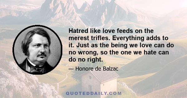 Hatred like love feeds on the merest trifles. Everything adds to it. Just as the being we love can do no wrong, so the one we hate can do no right.