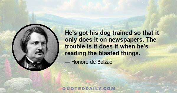 He's got his dog trained so that it only does it on newspapers. The trouble is it does it when he's reading the blasted things.