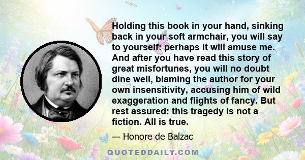 Holding this book in your hand, sinking back in your soft armchair, you will say to yourself: perhaps it will amuse me. And after you have read this story of great misfortunes, you will no doubt dine well, blaming the