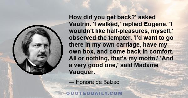 How did you get back?' asked Vautrin. 'I walked,' replied Eugene. 'I wouldn't like half-pleasures, myself,' observed the tempter. 'I'd want to go there in my own carriage, have my own box, and come back in comfort. All