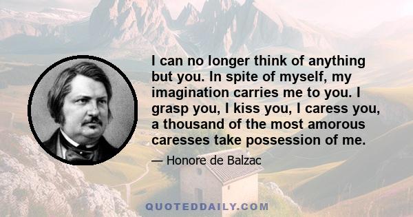 I can no longer think of anything but you. In spite of myself, my imagination carries me to you. I grasp you, I kiss you, I caress you, a thousand of the most amorous caresses take possession of me.