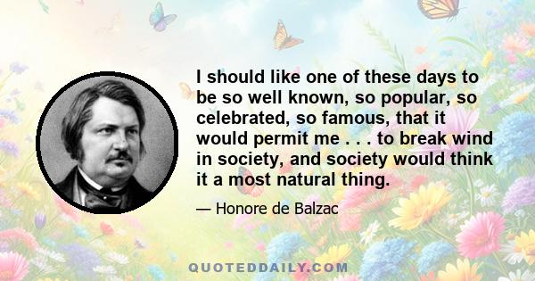 I should like one of these days to be so well known, so popular, so celebrated, so famous, that it would permit me . . . to break wind in society, and society would think it a most natural thing.