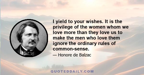 I yield to your wishes. It is the privilege of the women whom we love more than they love us to make the men who love them ignore the ordinary rules of common-sense.