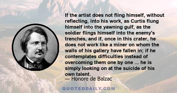 If the artist does not fling himself, without reflecting, into his work, as Curtis flung himself into the yawning gulf, as the soldier flings himself into the enemy's trenches, and if, once in this crater, he does not