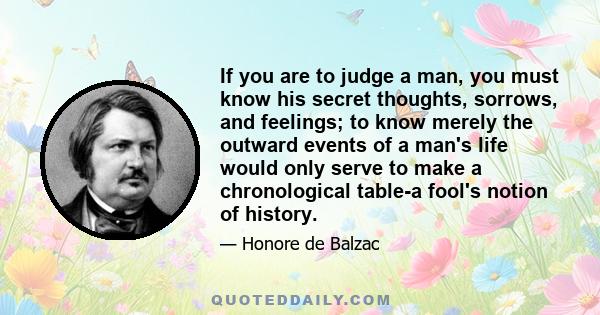 If you are to judge a man, you must know his secret thoughts, sorrows, and feelings; to know merely the outward events of a man's life would only serve to make a chronological table-a fool's notion of history.