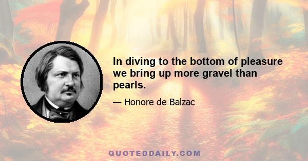 In diving to the bottom of pleasure we bring up more gravel than pearls.