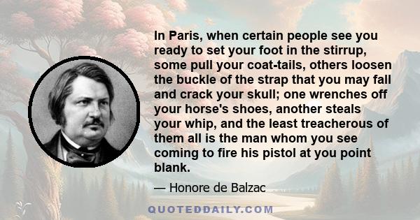 In Paris, when certain people see you ready to set your foot in the stirrup, some pull your coat-tails, others loosen the buckle of the strap that you may fall and crack your skull; one wrenches off your horse's shoes,