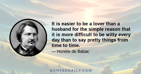 It is easier to be a lover than a husband for the simple reason that it is more difficult to be witty every day than to say pretty things from time to time.