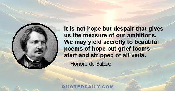 It is not hope but despair that gives us the measure of our ambitions. We may yield secretly to beautiful poems of hope but grief looms start and stripped of all veils.