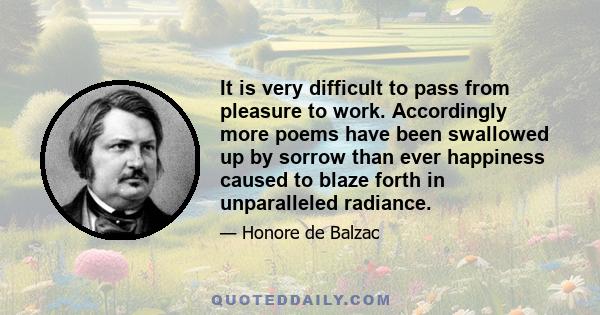 It is very difficult to pass from pleasure to work. Accordingly more poems have been swallowed up by sorrow than ever happiness caused to blaze forth in unparalleled radiance.