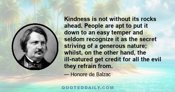 Kindness is not without its rocks ahead. People are apt to put it down to an easy temper and seldom recognize it as the secret striving of a generous nature; whilst, on the other hand, the ill-natured get credit for all 