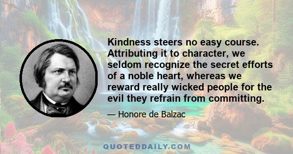 Kindness steers no easy course. Attributing it to character, we seldom recognize the secret efforts of a noble heart, whereas we reward really wicked people for the evil they refrain from committing.