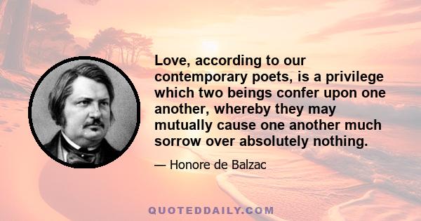 Love, according to our contemporary poets, is a privilege which two beings confer upon one another, whereby they may mutually cause one another much sorrow over absolutely nothing.