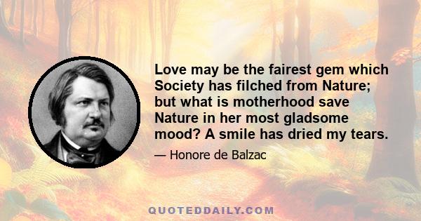 Love may be the fairest gem which Society has filched from Nature; but what is motherhood save Nature in her most gladsome mood? A smile has dried my tears.