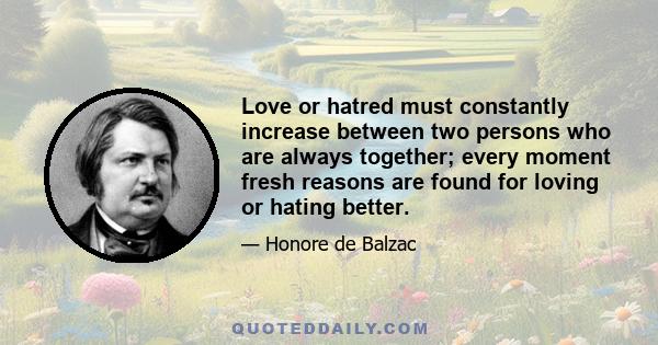 Love or hatred must constantly increase between two persons who are always together; every moment fresh reasons are found for loving or hating better.