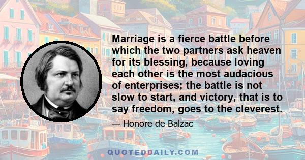 Marriage is a fierce battle before which the two partners ask heaven for its blessing, because loving each other is the most audacious of enterprises; the battle is not slow to start, and victory, that is to say