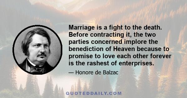 Marriage is a fight to the death. Before contracting it, the two parties concerned implore the benediction of Heaven because to promise to love each other forever is the rashest of enterprises.