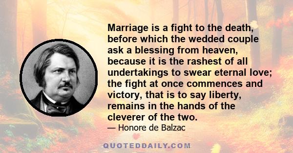 Marriage is a fight to the death, before which the wedded couple ask a blessing from heaven, because it is the rashest of all undertakings to swear eternal love; the fight at once commences and victory, that is to say