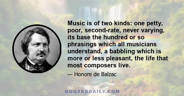 Music is of two kinds: one petty, poor, second-rate, never varying, its base the hundred or so phrasings which all musicians understand, a babbling which is more or less pleasant, the life that most composers live.