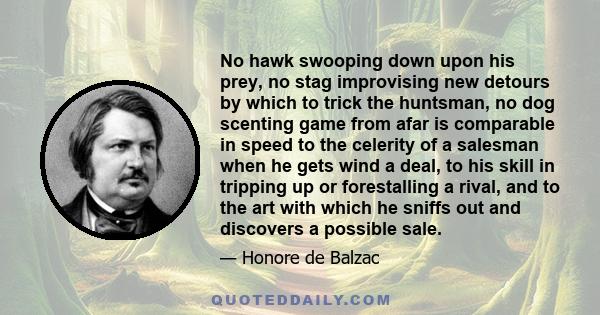 No hawk swooping down upon his prey, no stag improvising new detours by which to trick the huntsman, no dog scenting game from afar is comparable in speed to the celerity of a salesman when he gets wind a deal, to his