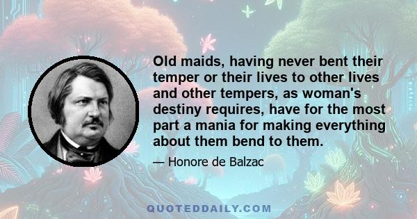 Old maids, having never bent their temper or their lives to other lives and other tempers, as woman's destiny requires, have for the most part a mania for making everything about them bend to them.