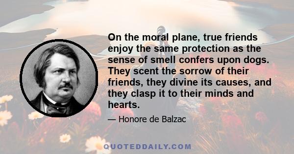 On the moral plane, true friends enjoy the same protection as the sense of smell confers upon dogs. They scent the sorrow of their friends, they divine its causes, and they clasp it to their minds and hearts.