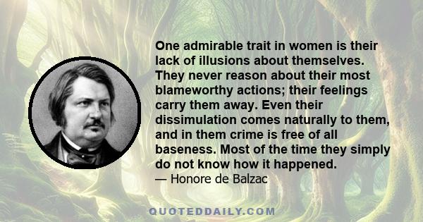 One admirable trait in women is their lack of illusions about themselves. They never reason about their most blameworthy actions; their feelings carry them away. Even their dissimulation comes naturally to them, and in