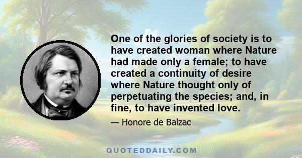 One of the glories of society is to have created woman where Nature had made only a female; to have created a continuity of desire where Nature thought only of perpetuating the species; and, in fine, to have invented