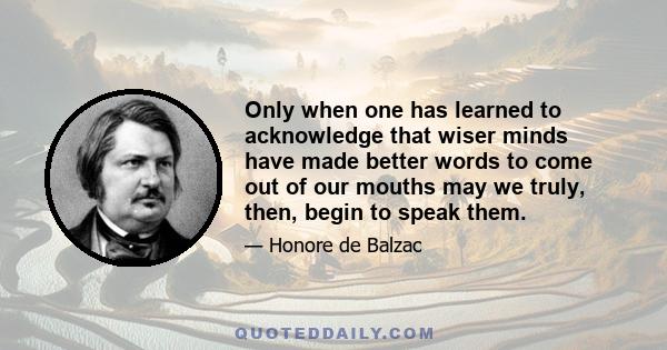 Only when one has learned to acknowledge that wiser minds have made better words to come out of our mouths may we truly, then, begin to speak them.