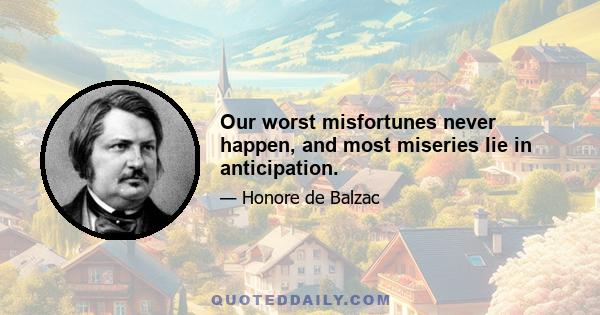 Our worst misfortunes never happen, and most miseries lie in anticipation.